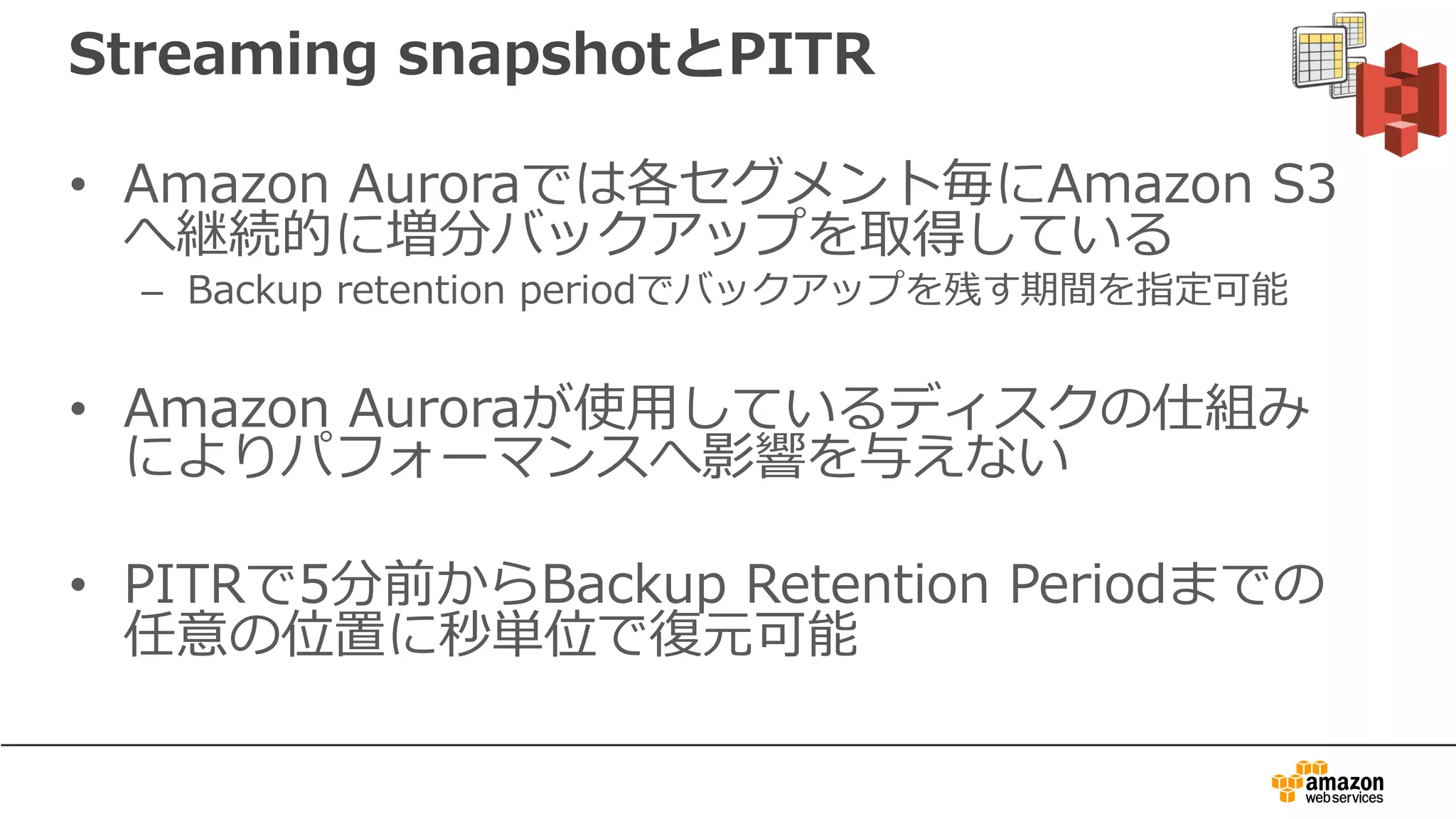 Streaming snapshotとPITR
• Amazon Auroraでは各セグメント毎にAmazon S3
へ継続的に増分バックアップを取得している
– Backup retention periodでバックアップを残す期間を指定可能
• Amazon Auroraが使⽤しているディスクの仕組み
によりパフォーマンスへ影響を与えない
• PITRで5分前からBackup Retention Periodまでの
任意の位置に秒単位で復元可能
 