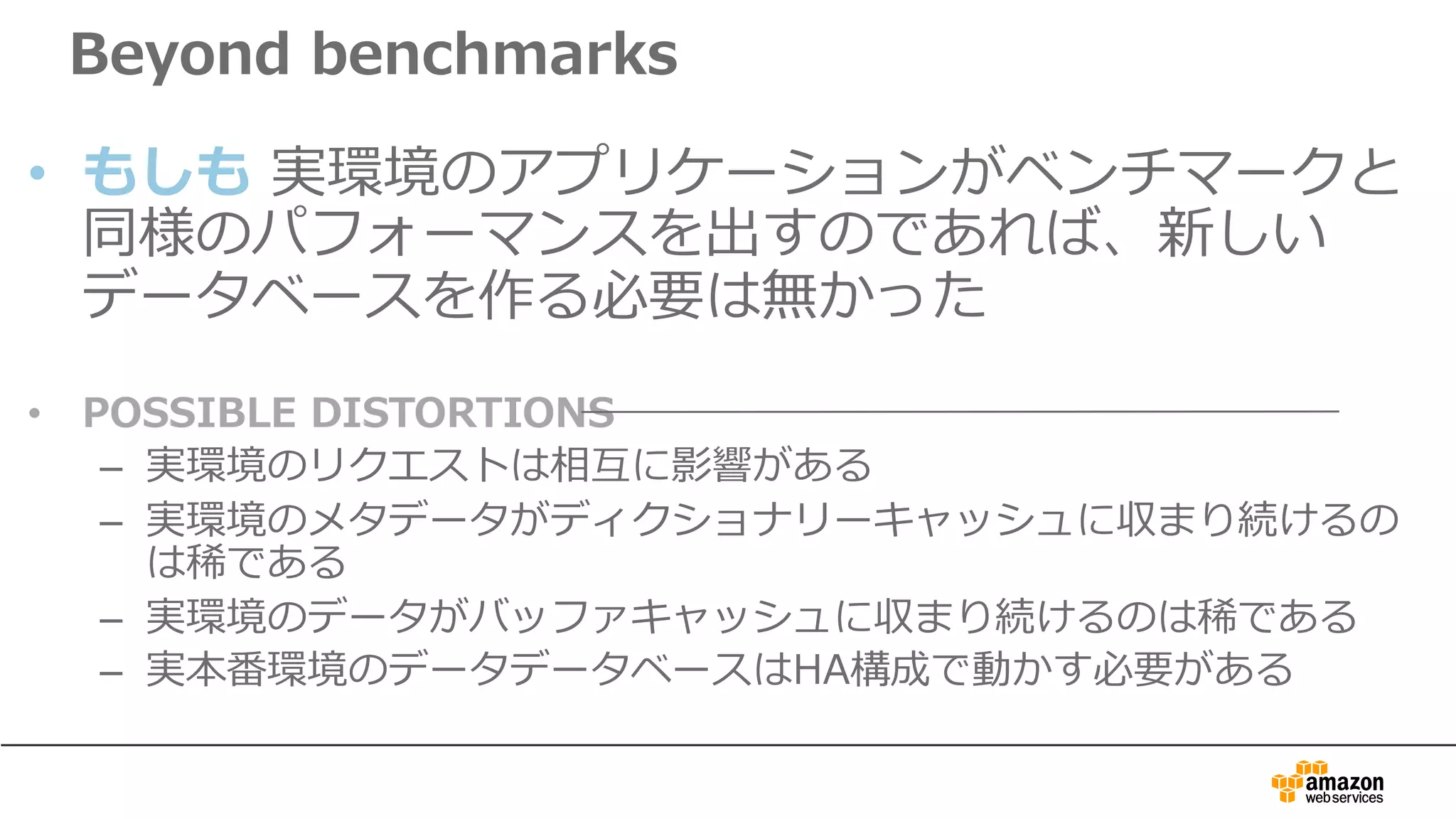 Beyond benchmarks
• もしも 実環境のアプリケーションがベンチマークと
同様のパフォーマンスを出すのであれば、新しい
データベースを作る必要は無かった
• POSSIBLE DISTORTIONS
– 実環境のリクエストは相互に影響がある
– 実環境のメタデータがディクショナリーキャッシュに収まり続けるの
は稀である
– 実環境のデータがバッファキャッシュに収まり続けるのは稀である
– 実本番環境のデータデータベースはHA構成で動かす必要がある
 