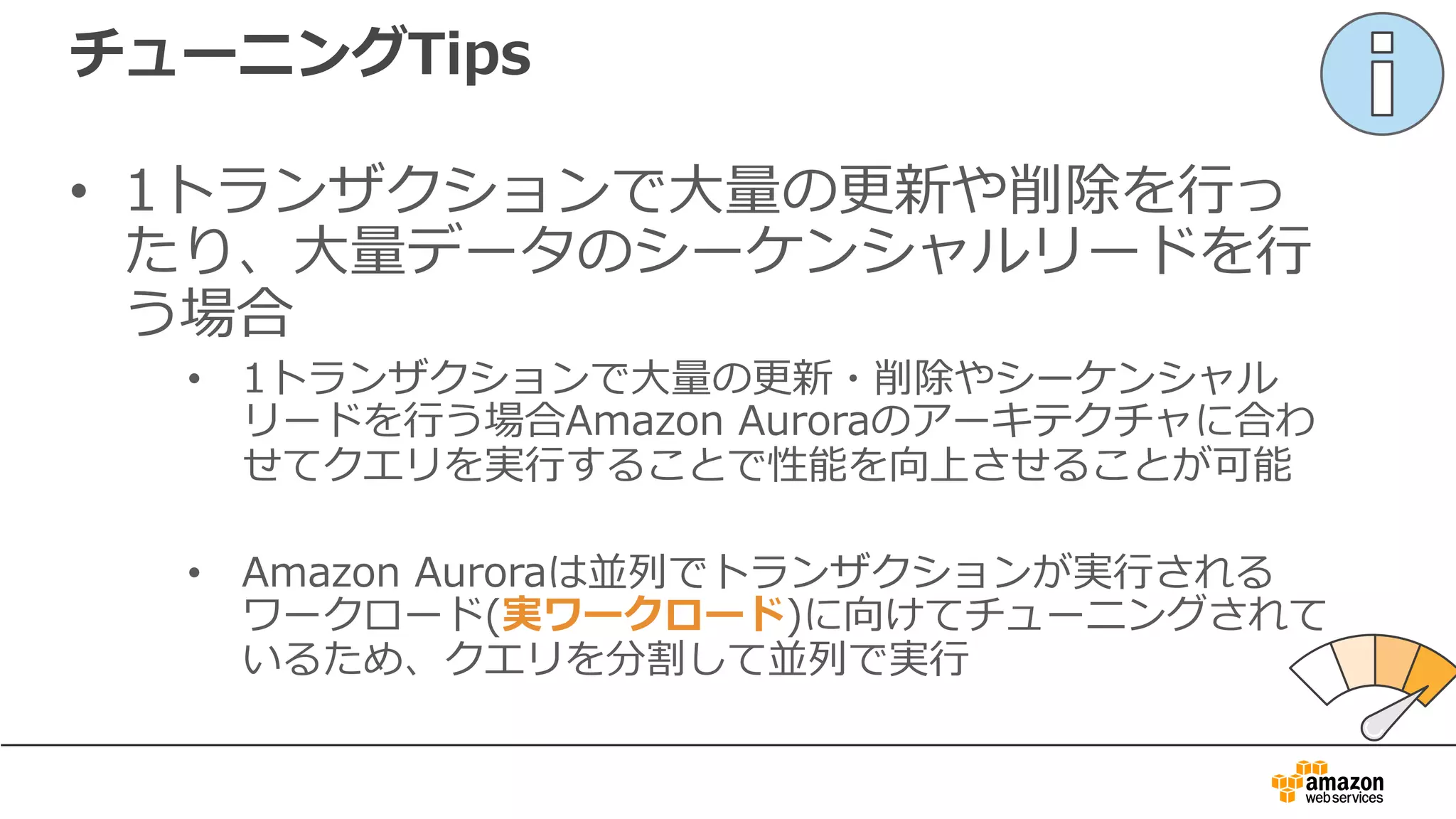 チューニングTips
• 1トランザクションで⼤量の更新や削除を⾏っ
たり、⼤量データのシーケンシャルリードを⾏
う場合
• 1トランザクションで⼤量の更新・削除やシーケンシャル
リードを⾏う場合Amazon Auroraのアーキテクチャに合わ
せてクエリを実⾏することで性能を向上させることが可能
• Amazon Auroraは並列でトランザクションが実⾏される
ワークロード(実ワークロード)に向けてチューニングされて
いるため、クエリを分割して並列で実⾏
 