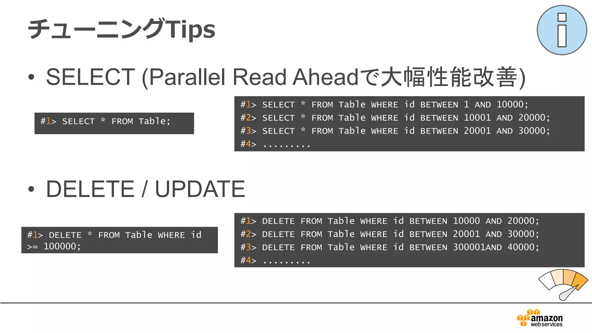 チューニングTips
#1> SELECT * FROM Table;
#1> SELECT * FROM Table WHERE id BETWEEN 1 AND 10000;
#2> SELECT * FROM Table WHERE id BETWEEN 10001 AND 20000;
#3> SELECT * FROM Table WHERE id BETWEEN 20001 AND 30000;
#4> .........
• SELECT (Parallel Read Aheadで大幅性能改善)
• DELETE / UPDATE
#1> DELETE * FROM Table WHERE id
>= 100000;
#1> DELETE FROM Table WHERE id BETWEEN 10000 AND 20000;
#2> DELETE FROM Table WHERE id BETWEEN 20001 AND 30000;
#3> DELETE FROM Table WHERE id BETWEEN 300001AND 40000;
#4> .........
 