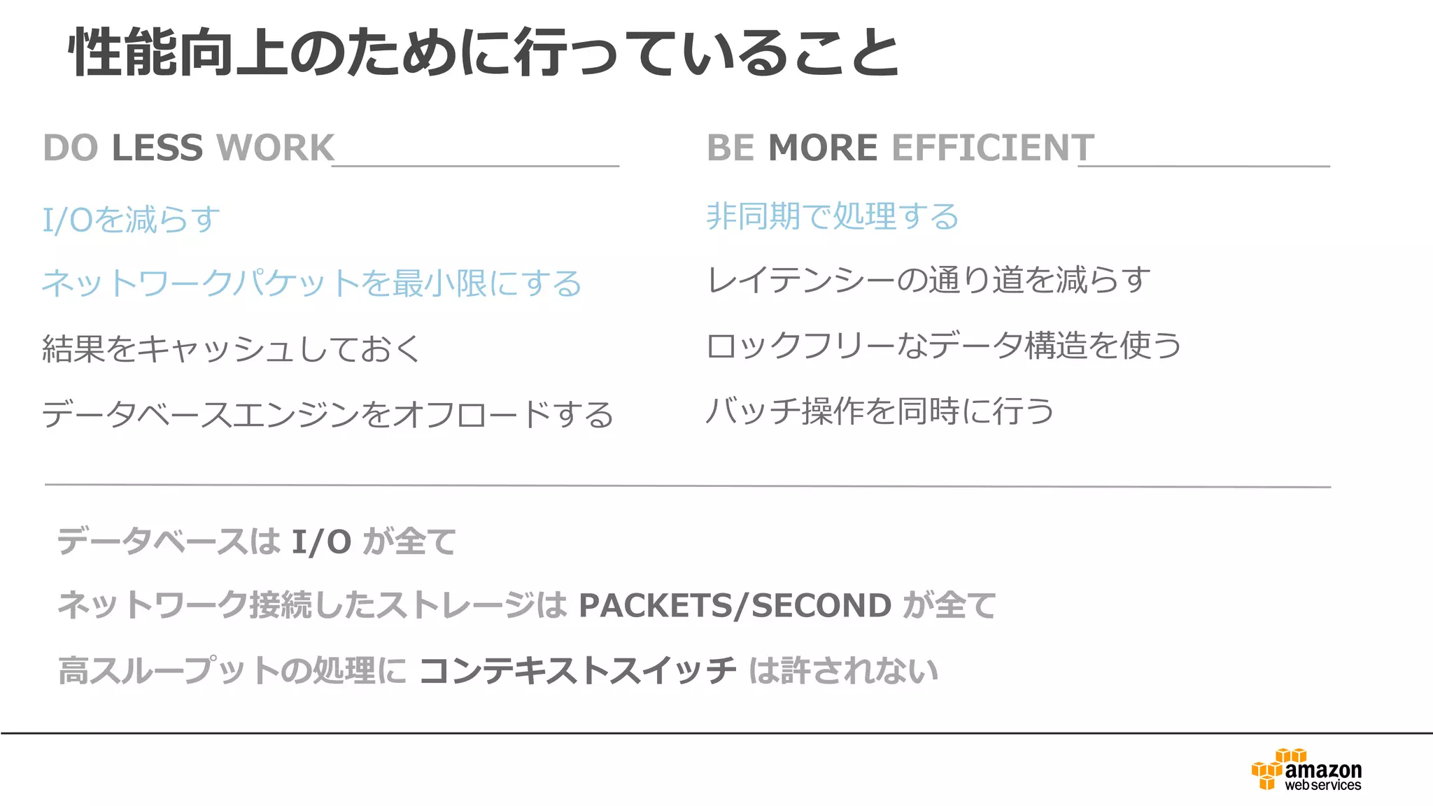 I/Oを減らす
ネットワークパケットを最⼩限にする
結果をキャッシュしておく
データベースエンジンをオフロードする
DO LESS WORK
⾮同期で処理する
レイテンシーの通り道を減らす
ロックフリーなデータ構造を使う
バッチ操作を同時に⾏う
BE MORE EFFICIENT
データベースは I/O が全て
ネットワーク接続したストレージは PACKETS/SECOND が全て
⾼スループットの処理に コンテキストスイッチ は許されない
性能向上のために⾏っていること
 