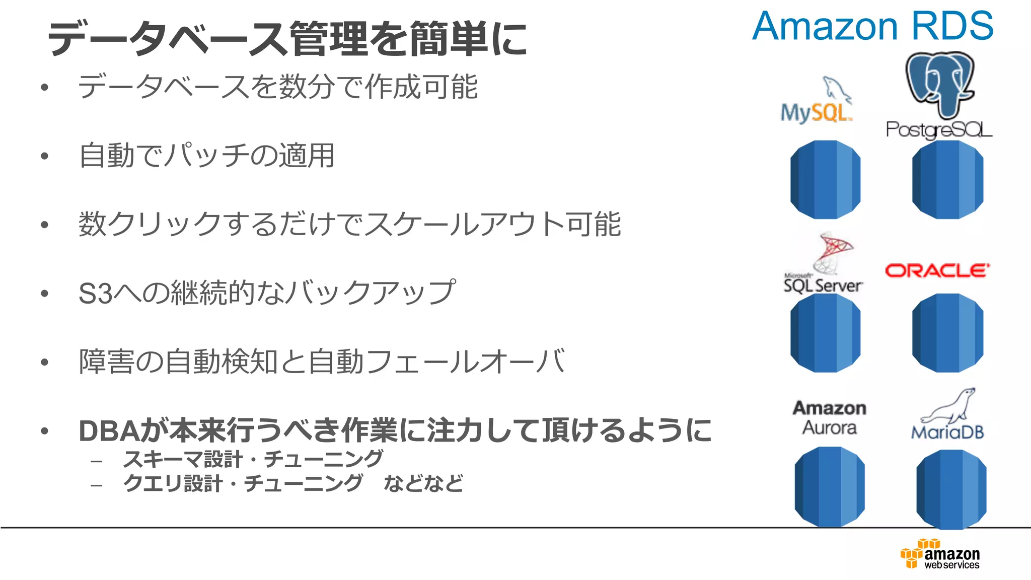 データベース管理を簡単に
• データベースを数分で作成可能
• ⾃動でパッチの適⽤
• 数クリックするだけでスケールアウト可能
• S3への継続的なバックアップ
• 障害の⾃動検知と⾃動フェールオーバ
• DBAが本来⾏うべき作業に注⼒して頂けるように
– スキーマ設計・チューニング
– クエリ設計・チューニング などなど
Amazon RDS
 