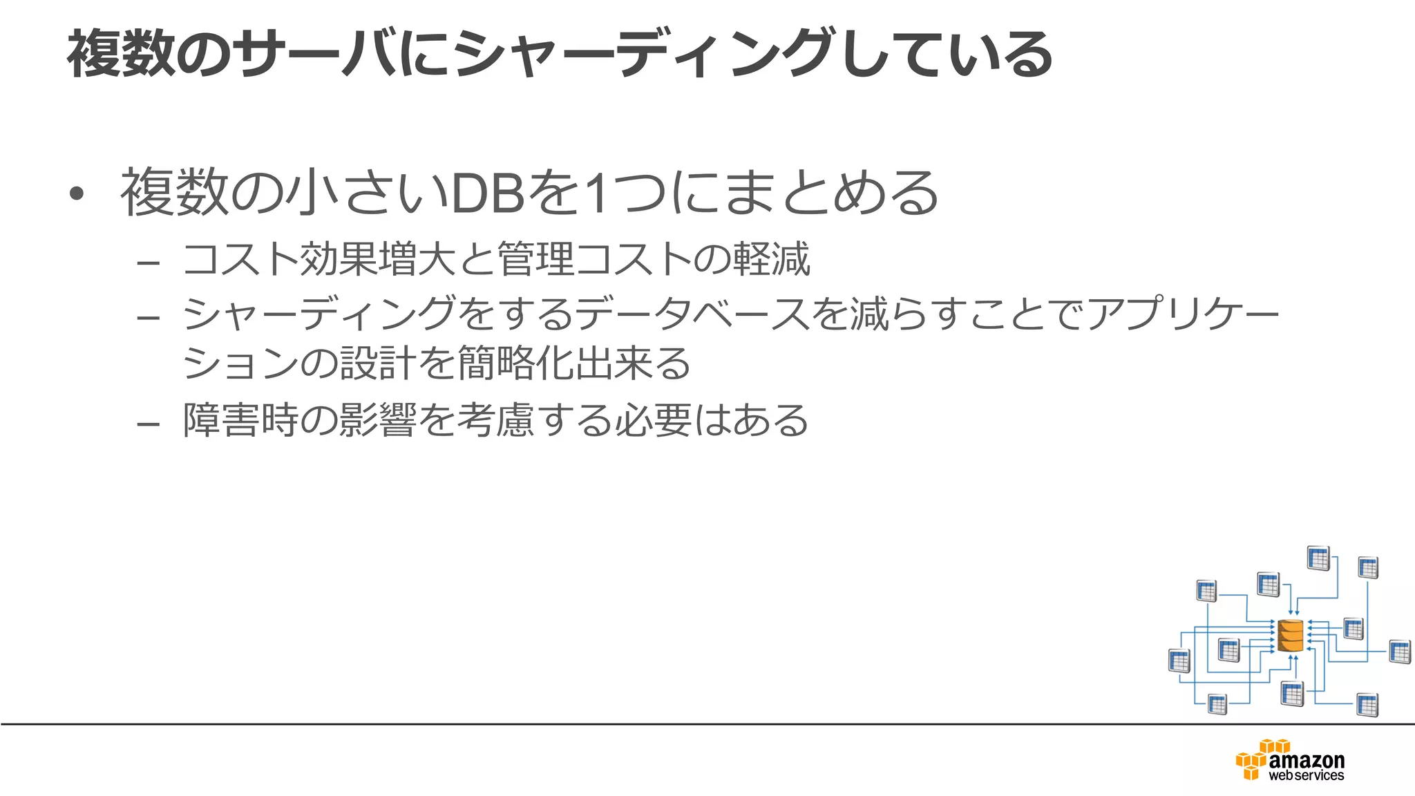 複数のサーバにシャーディングしている
• 複数の⼩さいDBを1つにまとめる
– コスト効果増⼤と管理コストの軽減
– シャーディングをするデータベースを減らすことでアプリケー
ションの設計を簡略化出来る
– 障害時の影響を考慮する必要はある
 