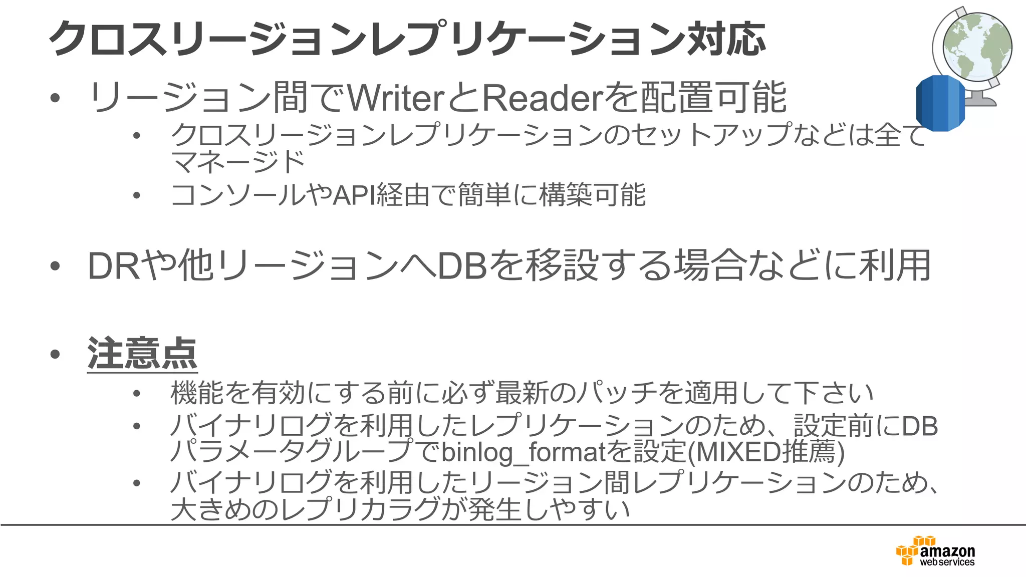クロスリージョンレプリケーション対応
• リージョン間でWriterとReaderを配置可能
• クロスリージョンレプリケーションのセットアップなどは全て
マネージド
• コンソールやAPI経由で簡単に構築可能
• DRや他リージョンへDBを移設する場合などに利⽤
• 注意点
• 機能を有効にする前に必ず最新のパッチを適⽤して下さい
• バイナリログを利⽤したレプリケーションのため、設定前にDB
パラメータグループでbinlog_formatを設定(MIXED推薦)
• バイナリログを利⽤したリージョン間レプリケーションのため、
⼤きめのレプリカラグが発⽣しやすい
 