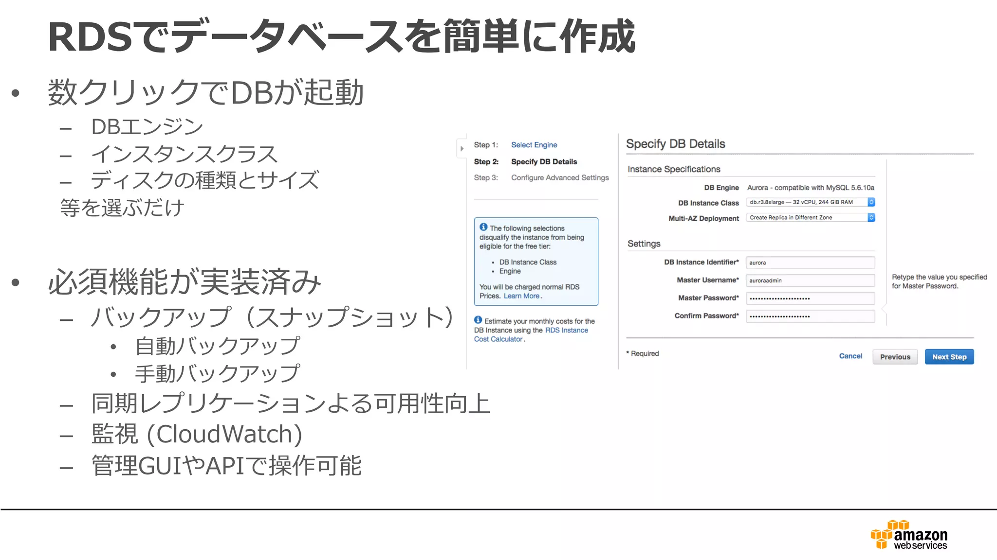RDSでデータベースを簡単に作成
• 数クリックでDBが起動
– DBエンジン
– インスタンスクラス
– ディスクの種類とサイズ
等を選ぶだけ
• 必須機能が実装済み
– バックアップ（スナップショット）
• ⾃動バックアップ
• ⼿動バックアップ
– 同期レプリケーションよる可⽤性向上
– 監視 (CloudWatch)
– 管理GUIやAPIで操作可能
 