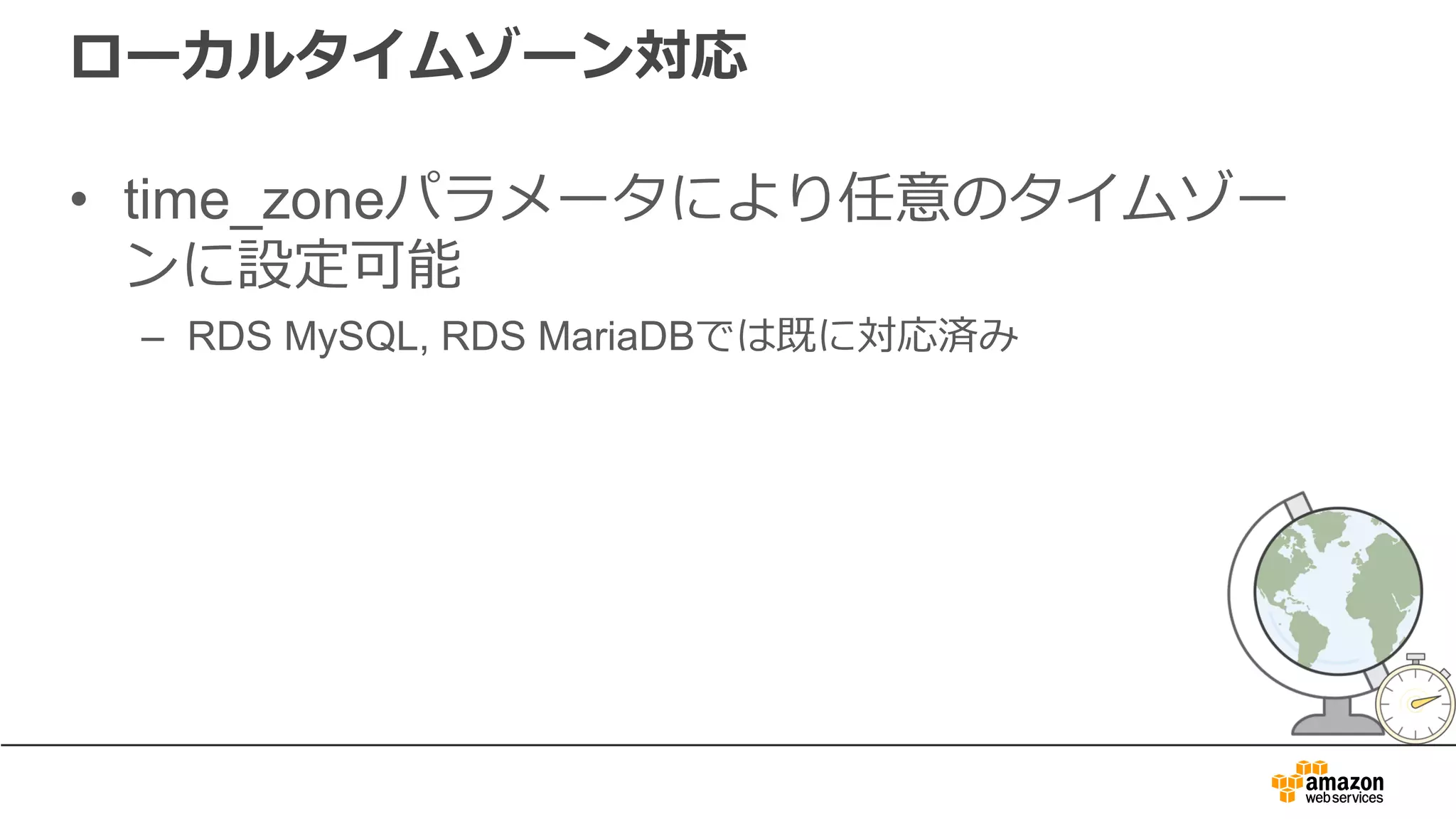 ローカルタイムゾーン対応
• time_zoneパラメータにより任意のタイムゾー
ンに設定可能
– RDS MySQL, RDS MariaDBでは既に対応済み
 
