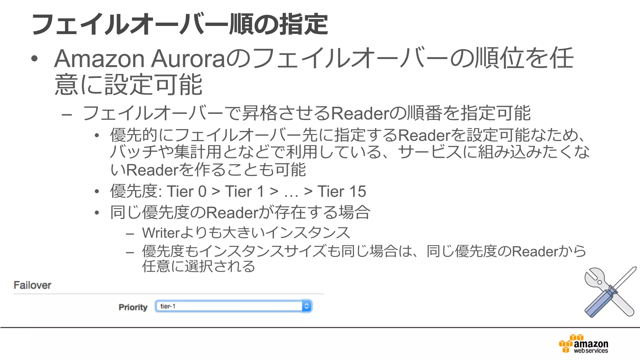 フェイルオーバー順の指定
• Amazon Auroraのフェイルオーバーの順位を任
意に設定可能
– フェイルオーバーで昇格させるReaderの順番を指定可能
• 優先的にフェイルオーバー先に指定するReaderを設定可能なため、
バッチや集計⽤となどで利⽤している、サービスに組み込みたくな
いReaderを作ることも可能
• 優先度: Tier 0 > Tier 1 > … > Tier 15
• 同じ優先度のReaderが存在する場合
– Writerよりも⼤きいインスタンス
– 優先度もインスタンスサイズも同じ場合は、同じ優先度のReaderから
任意に選択される
 