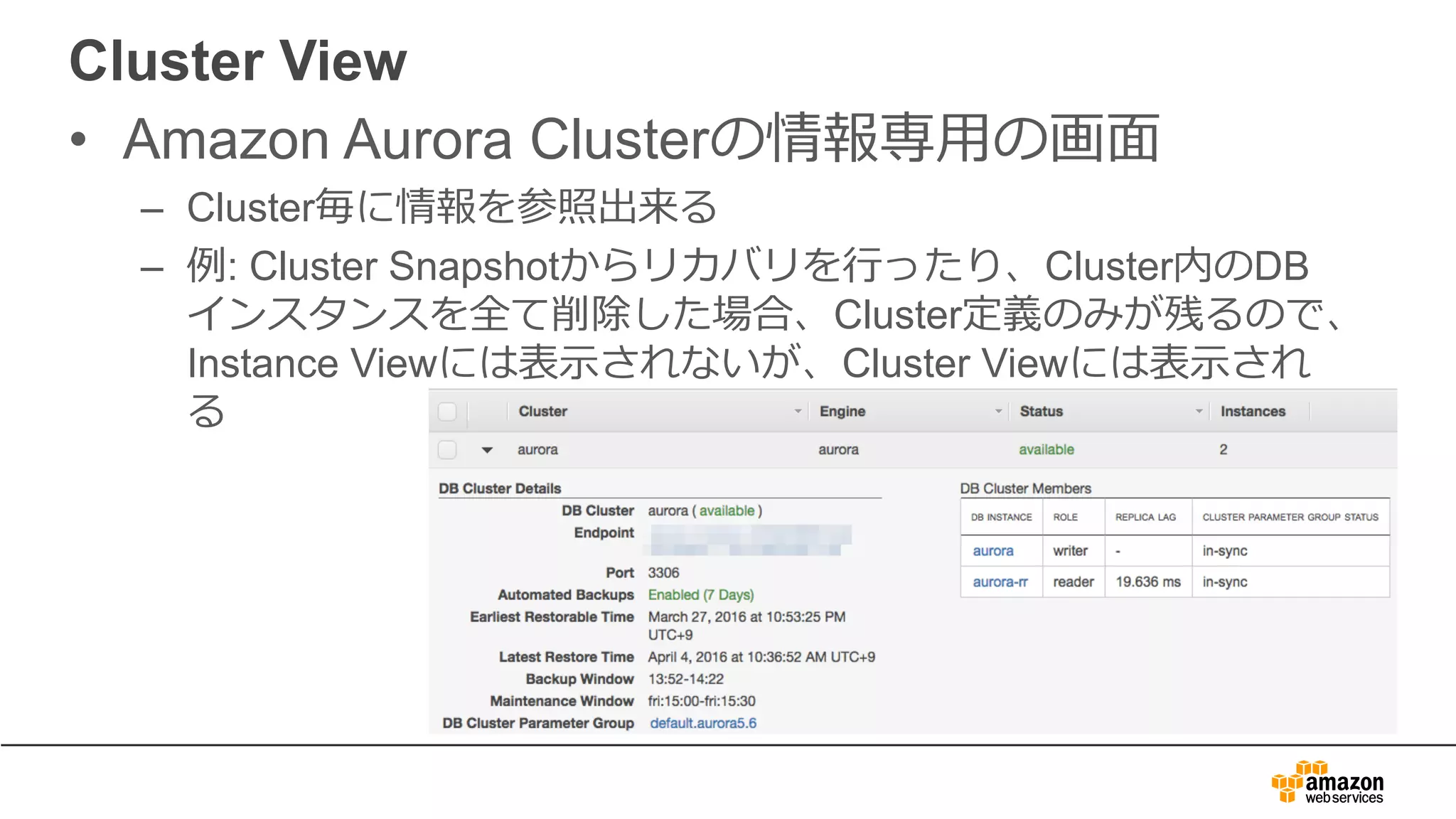Cluster View
• Amazon Aurora Clusterの情報専⽤の画⾯
– Cluster毎に情報を参照出来る
– 例: Cluster Snapshotからリカバリを⾏ったり、Cluster内のDB
インスタンスを全て削除した場合、Cluster定義のみが残るので、
Instance Viewには表⽰されないが、Cluster Viewには表⽰され
る
 