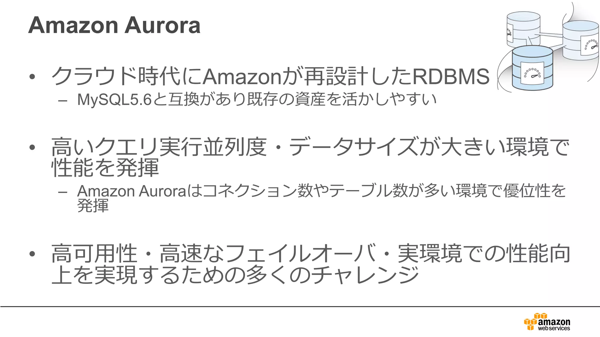 Amazon Aurora
• クラウド時代にAmazonが再設計したRDBMS
– MySQL5.6と互換があり既存の資産を活かしやすい
• ⾼いクエリ実⾏並列度・データサイズが⼤きい環境で
性能を発揮
– Amazon Auroraはコネクション数やテーブル数が多い環境で優位性を
発揮
• ⾼可⽤性・⾼速なフェイルオーバ・実環境での性能向
上を実現するための多くのチャレンジ
 