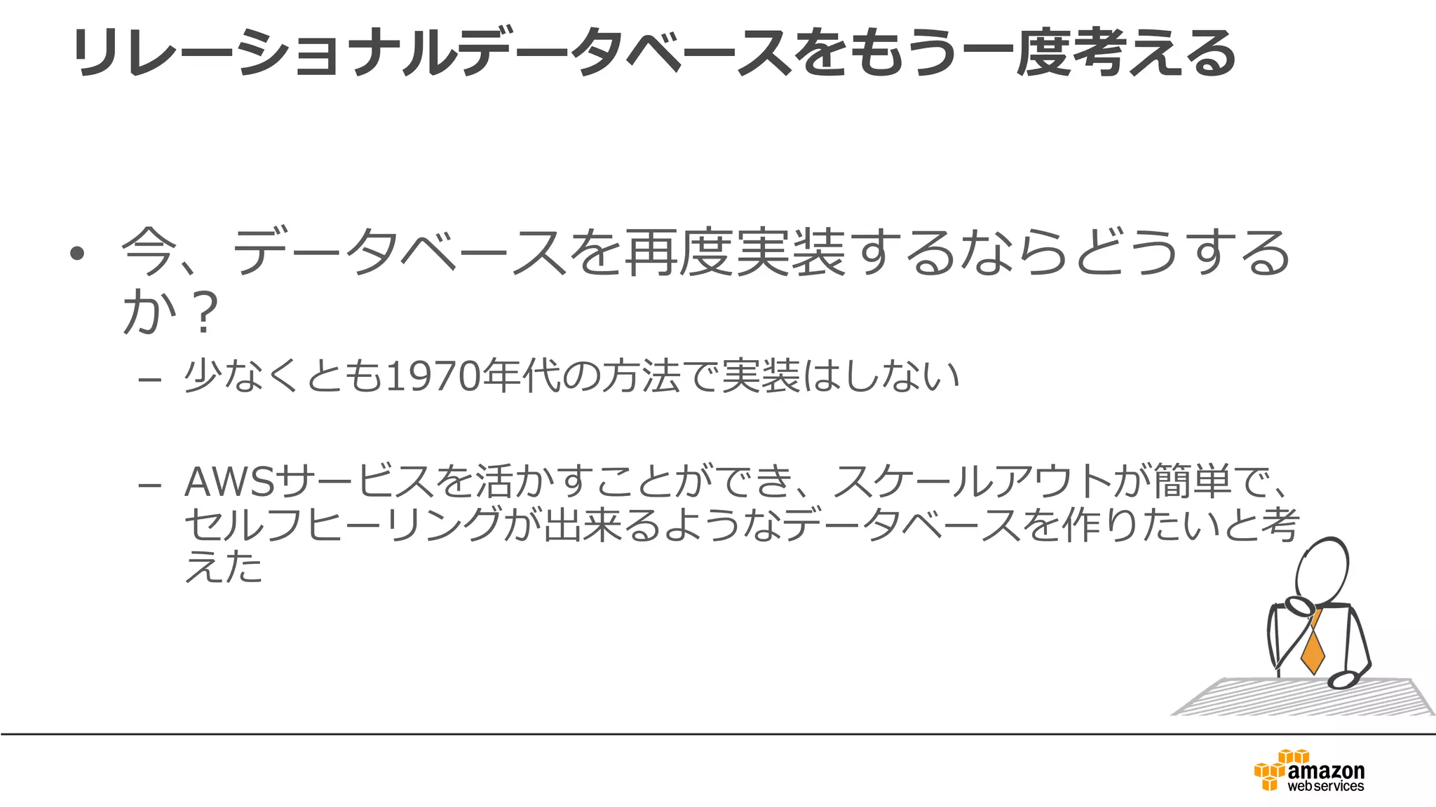 リレーショナルデータベースをもう⼀度考える
• 今、データベースを再度実装するならどうする
か？
– 少なくとも1970年代の⽅法で実装はしない
– AWSサービスを活かすことができ、スケールアウトが簡単で、
セルフヒーリングが出来るようなデータベースを作りたいと考
えた
 