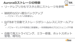 Auroraのストレージの特徴
• リードレプリカもマスタと同じストレージを参照
• 継続的なS3へ増分バックアップ
– パフォーマンスへの影響なし
• 64TBまで⾃動でストレージがシームレスにスケールアッ
プ
– パフォーマンスや可⽤性に影響無し・利⽤開始時のプロビジョニング不要
• ⾃動で再ストライピング、ミラー修復、ホットスポット
管理、暗号化
 