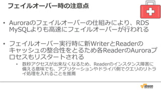 フェイルオーバー時の注意点
• Auroraのフェイルオーバーの仕組みにより、RDS
MySQLよりも⾼速にフェイルオーバーが⾏われる
• フェイルオーバー実⾏時に新WriterとReaderの
キャッシュの整合性をとるため各ReaderのAuroraプ
ロセスもリスタートされる
• 数秒アクセスが出来なくなるため、Readerのインスタンス障害に
備える意味でも、アプリケーションやドライバ側でクエリのリトラ
イ処理を⼊れることを推薦
 