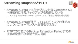 Streaming snapshotとPITR
• Amazon Auroraでは各セグメント毎にAmazon S3
へ継続的に増分バックアップを取得している
– Backup retention periodでバックアップを残す期間を指定可能
• Amazon Auroraが使⽤しているディスクの仕組み
によりパフォーマンスへ影響を与えない
• PITRで5分前からBackup Retention Periodまでの
任意の位置に秒単位で復元可能
 