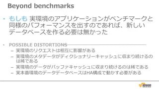 Beyond benchmarks
• もしも 実環境のアプリケーションがベンチマークと
同様のパフォーマンスを出すのであれば、新しい
データベースを作る必要は無かった
• POSSIBLE DISTORTIONS
– 実環境のリクエストは相互に影響がある
– 実環境のメタデータがディクショナリーキャッシュに収まり続けるの
は稀である
– 実環境のデータがバッファキャッシュに収まり続けるのは稀である
– 実本番環境のデータデータベースはHA構成で動かす必要がある
 