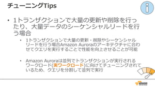 チューニングTips
• 1トランザクションで⼤量の更新や削除を⾏っ
たり、⼤量データのシーケンシャルリードを⾏
う場合
• 1トランザクションで⼤量の更新・削除やシーケンシャル
リードを⾏う場合Amazon Auroraのアーキテクチャに合わ
せてクエリを実⾏することで性能を向上させることが可能
• Amazon Auroraは並列でトランザクションが実⾏される
ワークロード(実ワークロード)に向けてチューニングされて
いるため、クエリを分割して並列で実⾏
 