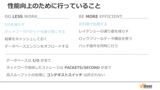 I/Oを減らす
ネットワークパケットを最⼩限にする
結果をキャッシュしておく
データベースエンジンをオフロードする
DO LESS WORK
⾮同期で処理する
レイテンシーの通り道を減らす
ロックフリーなデータ構造を使う
バッチ操作を同時に⾏う
BE MORE EFFICIENT
データベースは I/O が全て
ネットワーク接続したストレージは PACKETS/SECOND が全て
⾼スループットの処理に コンテキストスイッチ は許されない
性能向上のために⾏っていること
 
