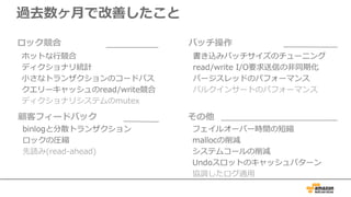 過去数ヶ⽉で改善したこと
書き込みバッチサイズのチューニング
read/write I/O要求送信の⾮同期化
パージスレッドのパフォーマンス
バルクインサートのパフォーマンス
バッチ操作
フェイルオーバー時間の短縮
mallocの削減
システムコールの削減
Undoスロットのキャッシュパターン
協調したログ適⽤
その他
binlogと分散トランザクション
ロックの圧縮
先読み(read-ahead)
顧客フィードバック
ホットな⾏競合
ディクショナリ統計
⼩さなトランザクションのコードパス
クエリーキャッシュのread/write競合
ディクショナリシステムのmutex
ロック競合
 