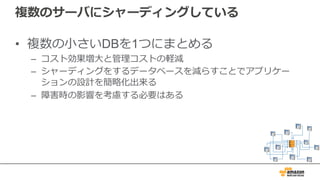 複数のサーバにシャーディングしている
• 複数の⼩さいDBを1つにまとめる
– コスト効果増⼤と管理コストの軽減
– シャーディングをするデータベースを減らすことでアプリケー
ションの設計を簡略化出来る
– 障害時の影響を考慮する必要はある
 