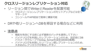 クロスリージョンレプリケーション対応
• リージョン間でWriterとReaderを配置可能
• クロスリージョンレプリケーションのセットアップなどは全て
マネージド
• コンソールやAPI経由で簡単に構築可能
• DRや他リージョンへDBを移設する場合などに利⽤
• 注意点
• 機能を有効にする前に必ず最新のパッチを適⽤して下さい
• バイナリログを利⽤したレプリケーションのため、設定前にDB
パラメータグループでbinlog_formatを設定(MIXED推薦)
• バイナリログを利⽤したリージョン間レプリケーションのため、
⼤きめのレプリカラグが発⽣しやすい
 