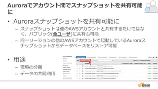 Auroraでアカウント間でスナップショットを共有可能
に
• Auroraスナップショットを共有可能に
– スナップショットは他のAWSアカウントと共有するだけではな
く、パブリック(全ユーザ)に共有も可能
– 同⼀リージョンの他のAWSアカウントで起動しているAuroraス
ナップショットからデータベースをリストア可能
• ⽤途
– 環境の分離
– データの共同利⽤
 
