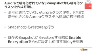 Auroraで暗号化されていないSnapshotから暗号化ク
ラスタを作成可能に
• 暗号化されていないAuroraクラスタを、KMSで
暗号化されたAuroraクラスタへ簡単に移⾏可能
• Snapshotからrestoreを⾏う
• 既存のSnapshotからrestoreする際にEnable
EncryptionをYesに設定し使⽤するKeyを選択
 