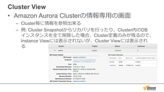 Cluster View
• Amazon Aurora Clusterの情報専⽤の画⾯
– Cluster毎に情報を参照出来る
– 例: Cluster Snapshotからリカバリを⾏ったり、Cluster内のDB
インスタンスを全て削除した場合、Cluster定義のみが残るので、
Instance Viewには表⽰されないが、Cluster Viewには表⽰され
る
 