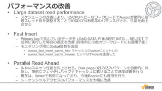 パフォーマンスの改善
• Large dataset read performance
– スケジューラの改善により、IO/CPUヘビーなワークロードでAuroraが動的に処
理スレッド数を調整することでIO数/CPU利⽤率のバランスがとれ、性能を向上
させる
• Fast Insert
– Primary keyで並んでいるデータを LOAD DATA や INSERT INTO ... SELECT で
並列に実⾏した場合の速度を改善 (将来的には他のワークロードにも適⽤予定)
– モニタリング⽤にGlobal変数を追加
• aurora_fast_insert_cache_hits: キャッシュのcursorにヒットした
• aurora_fast_insert_cache_misses: ヒットせずindexを⾛査した
• Parallel Read Ahead
– B-Treeスキャン性能を向上させる。Disk pageの読み込みパターンを⾃動的に判
断し、事前にフェッチしバッファキャッシュに載せることで速度改善を⾏う
– 現在は、Writerで有効になっており、今後Readerにも適⽤を⾏う
– シーケンシャルアクセスのパフォーマンスを⼤幅に改善
 