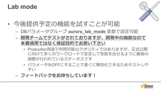 Lab mode
• 今後提供予定の機能を試すことが可能
– DBパラメータグループ aurora_lab_mode 変数で設定可能
– 開発チームでテストがされておりますが、開発中の機能なので
本番適⽤ではなく検証⽬的でお使い下さい
• Production⽤途で利⽤可能なクオリティではありますが、正式公開
に向けて多くのワークロードで安定して性能を出せるように最後の
調整が⾏われているステータスです
• パラメータをOFFにすることで直ぐに無効化できるためテストしや
すい
– フィードバックをお待ちしています！
 