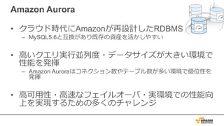 Amazon Aurora
• クラウド時代にAmazonが再設計したRDBMS
– MySQL5.6と互換があり既存の資産を活かしやすい
• ⾼いクエリ実⾏並列度・データサイズが⼤きい環境で
性能を発揮
– Amazon Auroraはコネクション数やテーブル数が多い環境で優位性を
発揮
• ⾼可⽤性・⾼速なフェイルオーバ・実環境での性能向
上を実現するための多くのチャレンジ
 