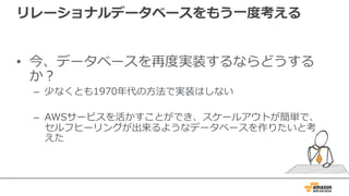 リレーショナルデータベースをもう⼀度考える
• 今、データベースを再度実装するならどうする
か？
– 少なくとも1970年代の⽅法で実装はしない
– AWSサービスを活かすことができ、スケールアウトが簡単で、
セルフヒーリングが出来るようなデータベースを作りたいと考
えた
 