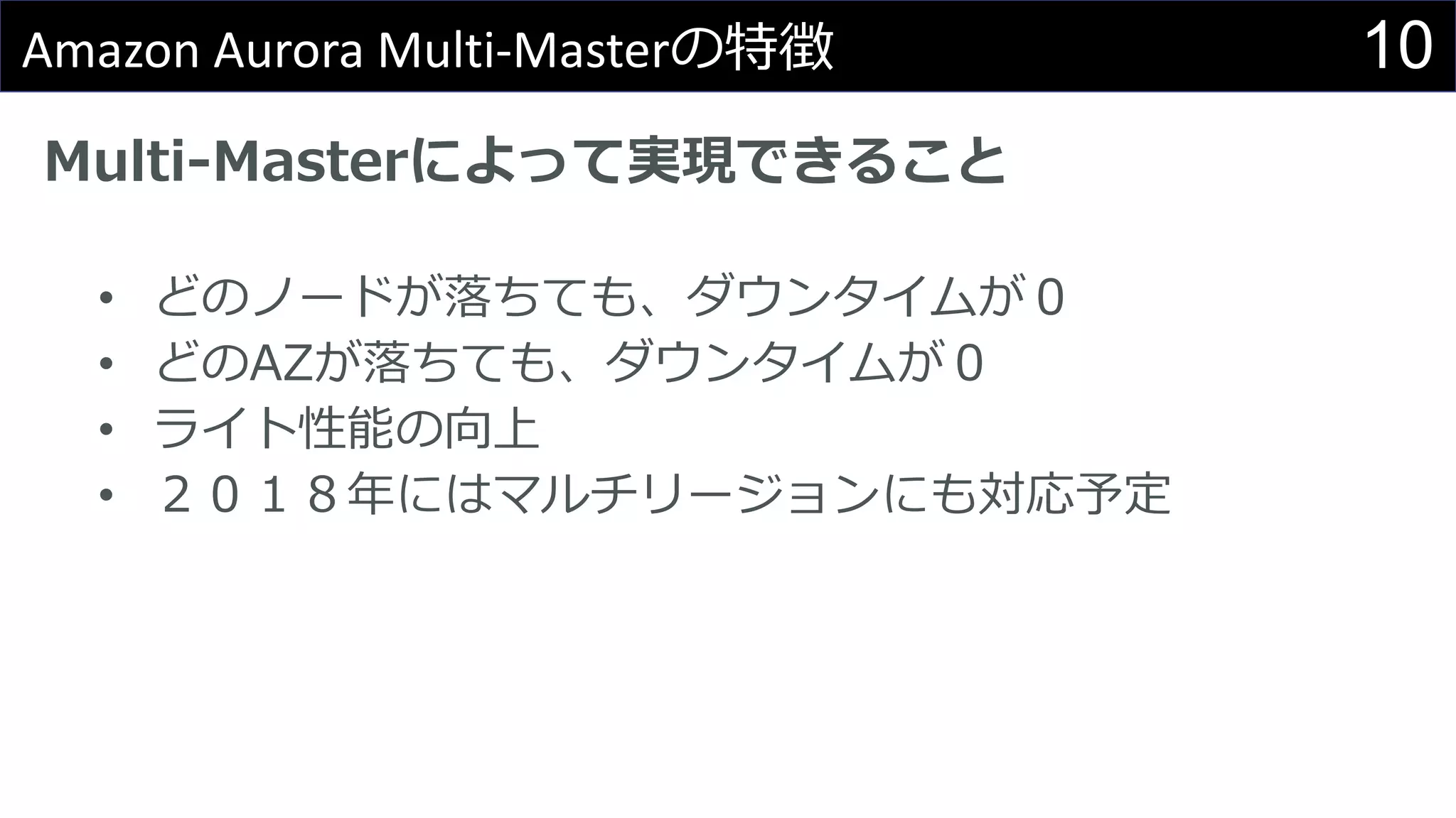 10Amazon Aurora Multi-Masterの特徴
Multi-Masterによって実現できること
• どのノードが落ちても、ダウンタイムが０
• どのAZが落ちても、ダウンタイムが０
• ライト性能の向上
• ２０１８年にはマルチリージョンにも対応予定
 