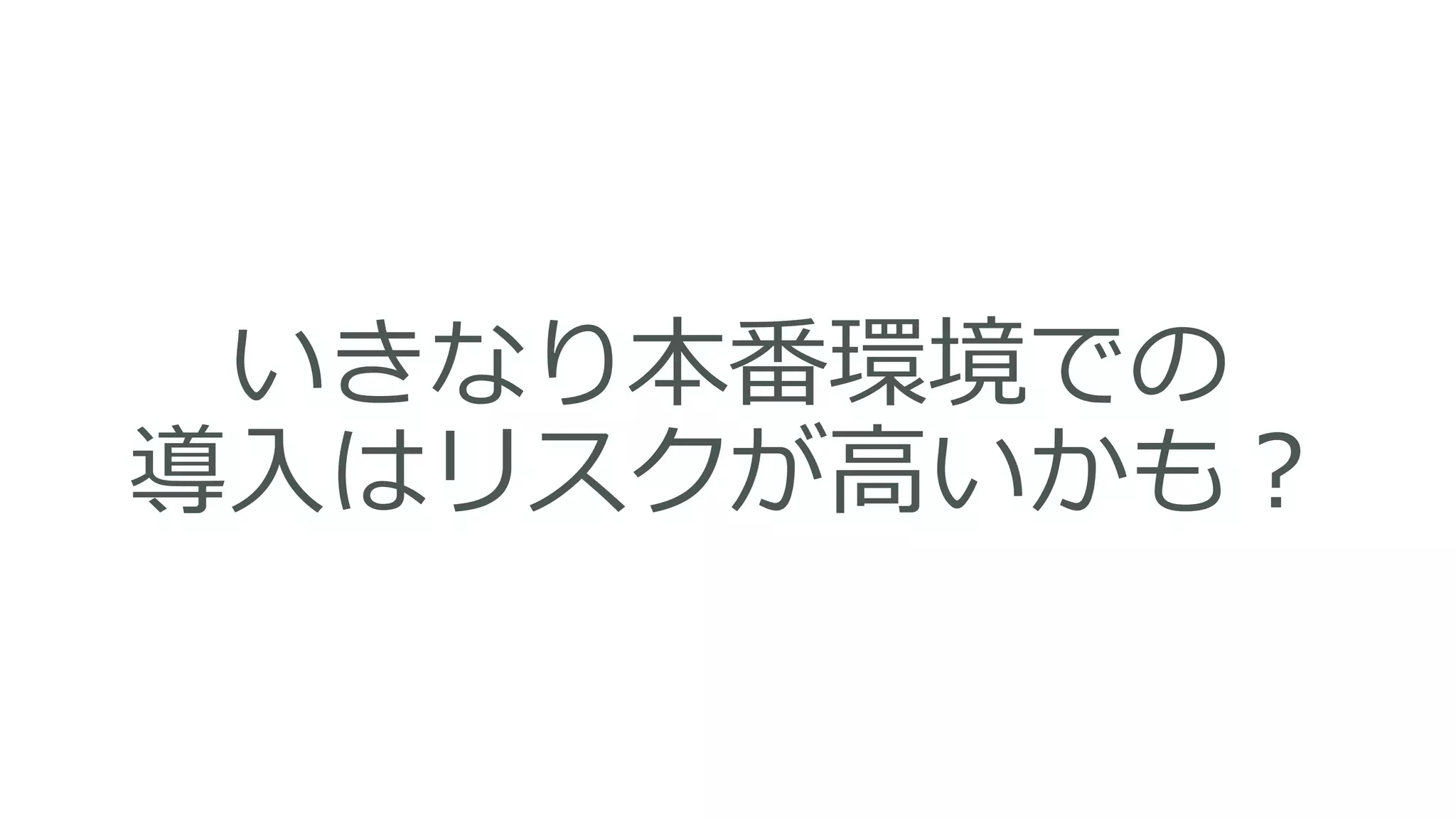 いきなり本番環境での
導入はリスクが高いかも？
 