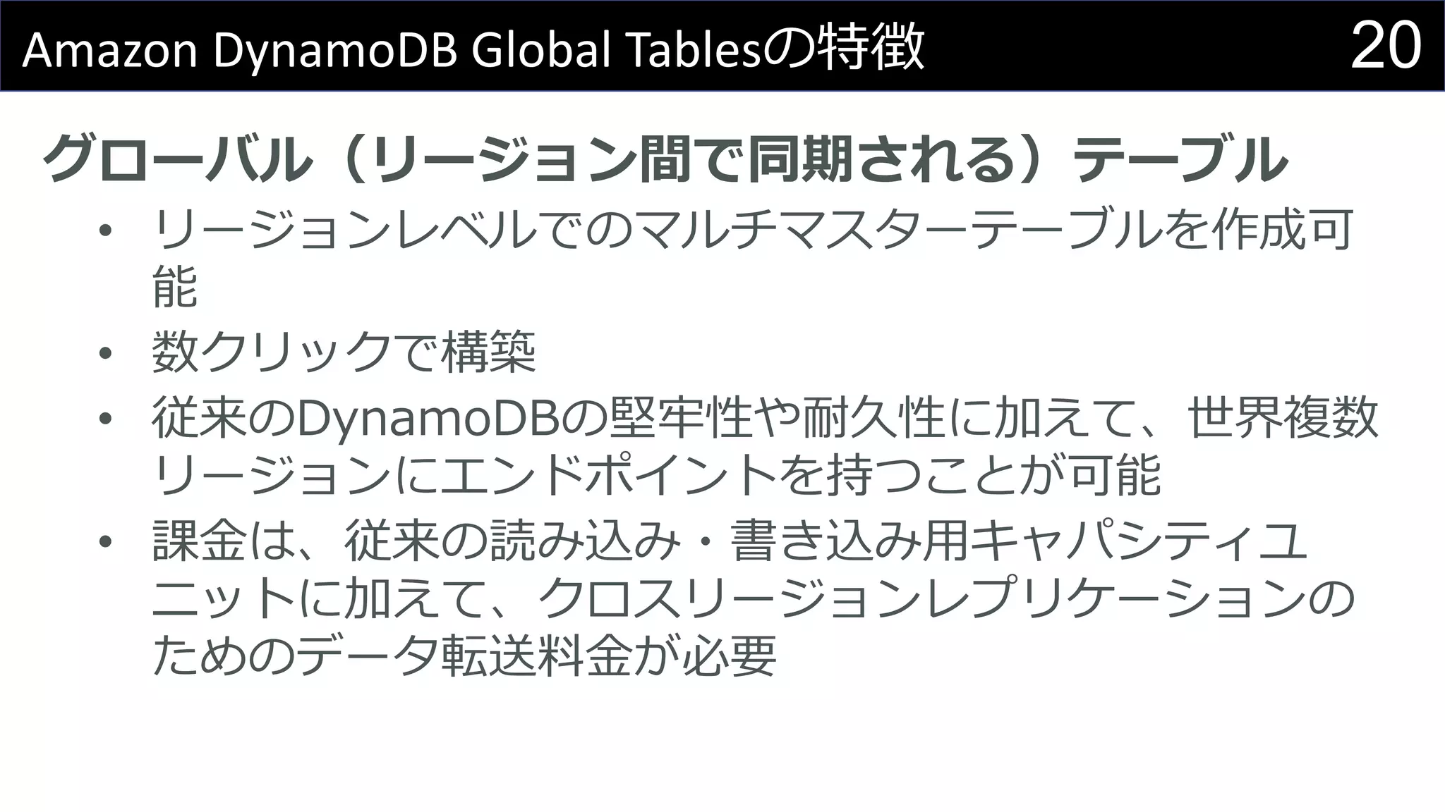 20Amazon DynamoDB Global Tablesの特徴
グローバル（リージョン間で同期される）テーブル
• リージョンレベルでのマルチマスターテーブルを作成可
能
• 数クリックで構築
• 従来のDynamoDBの堅牢性や耐久性に加えて、世界複数
リージョンにエンドポイントを持つことが可能
• 課金は、従来の読み込み・書き込み用キャパシティユ
ニットに加えて、クロスリージョンレプリケーションの
ためのデータ転送料金が必要
 