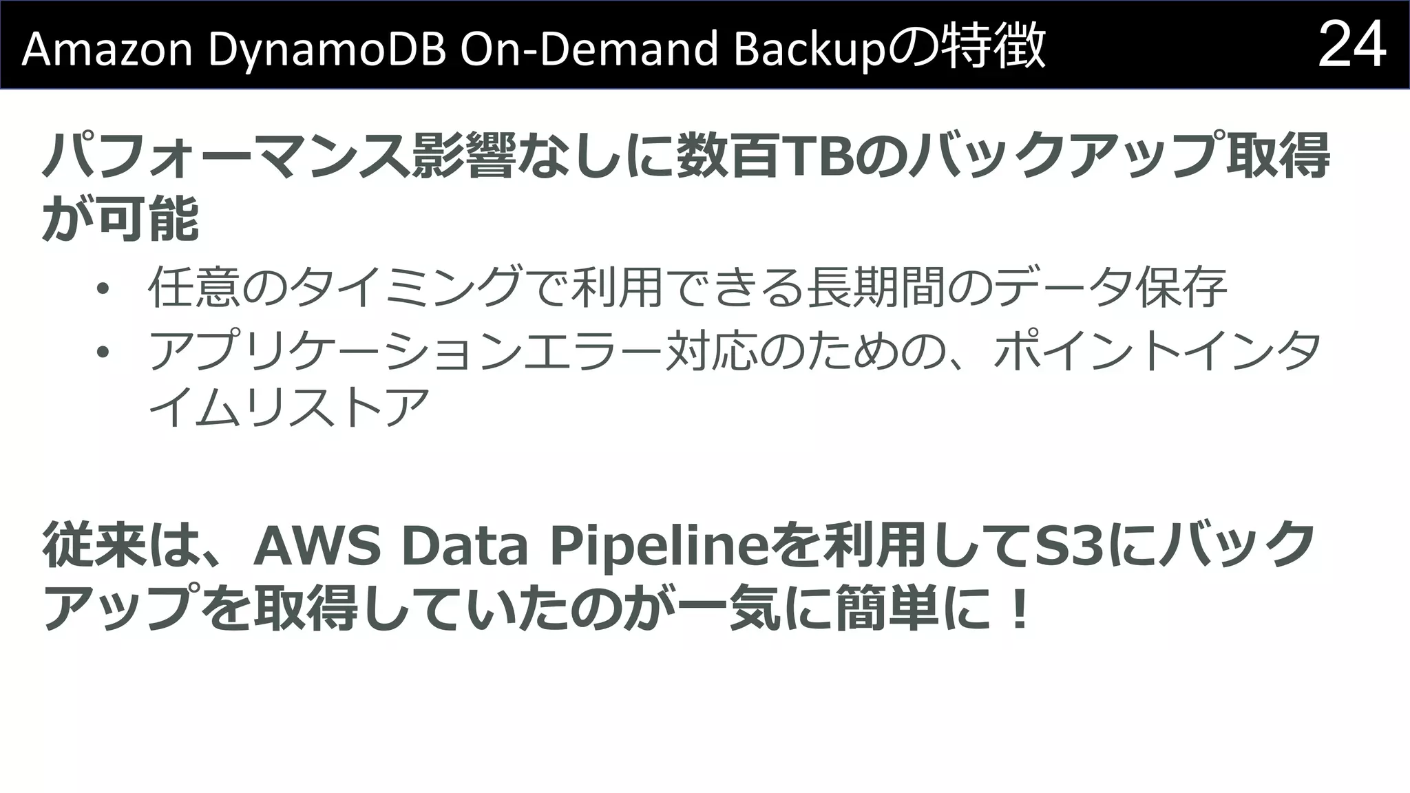 24Amazon DynamoDB On-Demand Backupの特徴
パフォーマンス影響なしに数百TBのバックアップ取得
が可能
• 任意のタイミングで利用できる長期間のデータ保存
• アプリケーションエラー対応のための、ポイントインタ
イムリストア
従来は、AWS Data Pipelineを利用してS3にバック
アップを取得していたのが一気に簡単に！
 