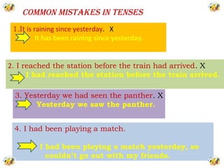 COMMON MISTAKES IN TENSES
 1.It is raining since yesterday. X
          It has been raining since yesterday.


2. I reached the station before the train had arrived. X
      I had reached the station before the train arrived.

 3. Yesterday we had seen the panther. X
       Yesterday we saw the panther.


 4. I had been playing a match.

          I had been playing a match yesterday, so
            couldn’t go out with my friends.
 