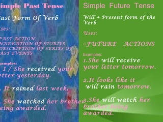 Simple Past Tense          Simple Future Tense
Past Form Of Verb          Will + Present form of the
                           Verb
Uses:
                           Uses:
PAST ACTION
NARRATION OF STORIES       oFUTURE       ACTIONS
DESCRIPTION OF SERIES OF
AST EVENTS                 Examples:

 xamples:
                           1.She will receive
. I / She received your    your letter tomorrow.
etter yesterday.
                           2.It looks like it
 . It rained last week.     will rain tomorrow.

 . She watched her brother3.She will watch her
 eing awarded.            brother being
                          awarded.
 