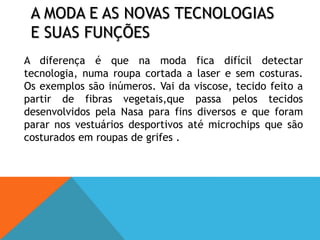 A moda e as novas tecnologias e suas funções 	A diferença é que na moda fica difícil detectar tecnologia, numa roupa cortada a laser e sem costuras. Os exemplos são inúmeros. Vai da viscose, tecido feito a partir de fibras vegetais,que passa pelos tecidos desenvolvidos pela Nasa para fins diversos e que foram parar nos vestuários desportivos até microchips que são costurados em roupas de grifes .