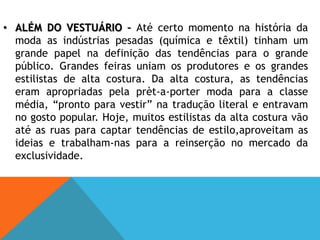 Um exemplo disso é o nylon, uma fibra sintética desenvolvida em 1935 para substituir a seda, amplamente utilizada na confecção de paraquedas durante a guerra.ALÉM DO VESTUÁRIO – Até certo momento na história da moda as indústrias pesadas (química e têxtil) tinham um grande papel na definição das tendências para o grande público. Grandes feiras uniam os produtores e os grandes estilistas de alta costura. Da alta costura, as tendências eram apropriadas pela prèt-a-porter moda para a classe média, “pronto para vestir” na tradução literal e entravam no gosto popular. Hoje, muitos estilistas da alta costura vão até as ruas para captar tendências de estilo,aproveitam as ideias e trabalham-nas para a reinserção no mercado da exclusividade. Nesse ponto fazem algo que a indústria “pesada” não faz, ou seja, recolhem e processam dados em tempo real. Esse hábito também contribuiu para extrapolar as grandes marcas para outros produtos, como o design, acessórios diversos perfumes e cosméticos. “Os estilistas e as grandes marcas  tornaram –se experts em produzir e manter a imagem no sentido de conseguir refletir os desejos de determinados públicos.A divulgação de um produto tem como objectivo construir uma imagem.