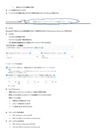  別途マルチマスタ構成も可能
 リード性能のみスケーラブル
 リードレプリカは更新が追い付かない可能性もある(10ms くらいの gap が発生する)
Aurora Serverless の特徴
 Simple
ManagedDB である Aurora を常時起動ではなく、利用時のみ立ち上げる Serverless Service として利用できる
 Scalable
- インスタンスの管理が不要
- キャパシティは上限・下限の設定のみ
- CPU 使用率と接続数合わせて動的にスケールアップ/ダウンがされる。
 Cost Performance
- 消費するキャパシティユニットに対して 1 秒毎に利用料が発生
- 使用していない時はインスタンスノードは自動的にシャットダウンされる
- 東京リージョン料金
 時間当たり利用料=$0.1/ACU
 ストレージ料金=$0.12/GB/月
 I/O 料金=$0.24/100 万リクエスト
 スケールアップ時の条件
 CPU utilization is above 70% OR
 More than 90% of connections are being used
 スケールダウン時の条件
 CPU utilization drops below 30% AND
 Less than 40% of connections are being used
負荷に応じてスケールアップを図りたい図
りたい
 