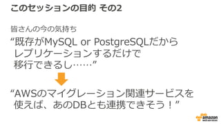 このセッションの⽬的 その2
皆さんの今の気持ち
“既存がMySQL or PostgreSQLだから
レプリケーションするだけで
移⾏できるし……”
“AWSのマイグレーション関連サービスを
使えば、あのDBとも連携できそう！”
 