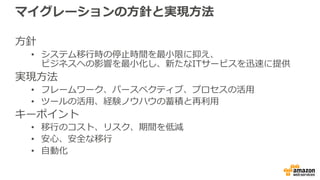 マイグレーションの⽅針と実現⽅法
⽅針
• システム移⾏時の停⽌時間を最⼩限に抑え、
ビジネスへの影響を最⼩化し、新たなITサービスを迅速に提供
実現⽅法
• フレームワーク、パースペクティブ、プロセスの活⽤
• ツールの活⽤、経験ノウハウの蓄積と再利⽤
キーポイント
• 移⾏のコスト、リスク、期間を低減
• 安⼼、安全な移⾏
• ⾃動化
 