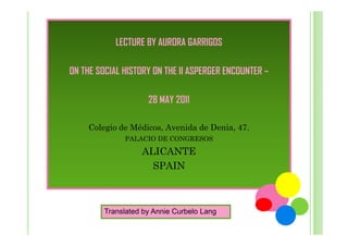 LECTURE BY AURORA GARRIGOS
ON THE SOCIAL HISTORY ON THE II ASPERGER ENCOUNTER –
28 MAY 2011
Colegio de Médicos, Avenida de Denia, 47.
PALACIO DE CONGRESOS

ALICANTE
SPAIN

Translated by Annie Curbelo Lang

 