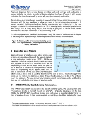 Geoengineering Final Report
                                                                                 UC01-001; AR10-182
                                                                                        July 27th, 2011
Regional dispersal from several bases provides fuel cost savings and particulate is
spread globally via winds. A notional basing strategy is shown (Figure 4) with arrows
indicating the direction prevailing winds will carry the released particulate.

Care is taken to choose bases capable of supporting high-tempo geoengineering opera-
tions and with the land available to allow any ramp or hanger expansion necessary. It
should be noted that the costs of any facility improvement are not included in the cost
analysis presented in subsequent sections. DHL recently built a state-of-the-art Central
Asia Cargo Hub at Hong Kong Airport, the faculty is designed to handle 2.6M tonnes
annually and required investment of approximately $1B.8

For aircraft operations, fuel burn is estimated using the mission profile shown in Figure
5, each segment representing a percentage of total fuel burned on the mission.

 Figure 5: Mission profile for airplane and airship opera-
 tions. Each leg represents a percentage of fuel burned
                   during the mission.



3 Basis for Cost Models
Cost estimates of airplanes and other engineered
systems are developed through the use of statistic-
al cost estimating relationships (CER). CERs are
based on historical costs of development programs
and use one or more input variables such as the
empty weight of an aircraft, flight hours per year, or
ΔV of a rocket to solve for a variety of output values
such as engineering hours, spare parts cost, or
cost of personnel. In the case of CERs that output
labor hours, a labor rate is used to determine the cost of labor. Payload supply line
costs are not included in operations costs (the payload is assumed to be at the air base
ready for loading). Air base infrastructure improvement, ramp lease costs, and landing
fees are not included in operations or start up costs.

3.1   RAND DAPCA IV Cost Estimating Relationships

The RAND Corporation has developed a set of airplane CERs, the Development and
Procurement Costs of Aircraft model, or DAPCA. Originally developed in the late
1960s, the DAPCA CER model is a flexible one, well suited to a cost prediction for a va-
riety of airplane types. It has been updated several times to utilize statistics for more



 8
  Hong Kong International Airport. Our Business: Air Cargo. July 10th, 2010. <
 http://www.hongkongairport.com/eng/business/about-the-airport/air-cargo/business-partners.html>




                                                                                                Page 10
 