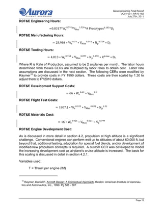 Geoengineering Final Report
                                                                                                              UC01-001; AR10-182
                                                                                                                     July 27th, 2011

RDT&E Engineering Hours:

                         0.0317*We 0.791 *VMax 1.526 *#	Prototypes 0.183 *

RDT&E Manufacturing Hours:
                                                .                 .                    .
                             28.984 ∗ W                 ∗V                    ∗N                   ∗D

RDT&E Tooling Hours:
                                      .                      .                .                    .
                         4.013 ∗ W         ∗V                     ∗N                   ∗R               ∗D

Where R is Rate of Production, assumed to be 2 airplanes per month. The labor hours
determined from theses CERs are multiplied by labor rates to obtain cost. Labor rate
assumptions are discussed in the next section. The following CERs were modified by
Raymer10 to provide costs in FY 1999 dollars. These costs are then scaled by 1.30 to
adjust them to FY2010 dollars.

RDT&E Development Support Costs:
                                                         .                        .
                                          66 ∗ W                 ∗V

RDT&E Flight Test Costs:
                                                    .                     .                    .
                               1807.1 ∗ W                    ∗V                       ∗N

RDT&E Materials Cost:
                                            .                         .                    .
                                 16 ∗ W                 ∗V                    ∗N

RDT&E Engine Development Cost:

As is discussed in more detail in section 4.2, propulsion at high altitude is a significant
challenge. Conventional engines can perform well up to altitudes of about 60,000 ft, but
beyond that, additional testing, adaptation for special fuel blends, and/or development of
modified/new propulsion concepts is required. A custom CER was developed to model
the increasing development cost as airplane’s cruise altitude is increased. The basis for
this scaling is discussed in detail in section 4.2.1.

Variables used:

      T = Thrust per engine (lbf)


 10
    Raymer, Daniel P. Aircraft Design: A Conceptual Approach. Reston: American Institute of Aeronau-
 tics and Astronautics, Inc., 1999. Pg 586 - 587




                                                                                                                             Page 12
 