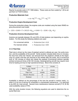 Geoengineering Final Report
                                                                                    UC01-001; AR10-182
                                                                                           July 27th, 2011
Raymer to provide costs in FY 1999 dollars. These costs are then scaled by 1.30 to ad-
just them to FY2010 dollars.

Production Materials Cost:
                                          .               .          .
                               16 ∗ W           ∗V              ∗N

Production Engine Development Cost:

During the production phase, the engines costs are modeled using the basic RAND en-
gine procurement cost model:

  	2251 ∗ 0.043 ∗ T    243.25 ∗ M             0.969 ∗ T       2228 ∗ N ∗ N

Production Avionics Development Cost:

Avionics are typically between 5% and 25% of total airplane cost depending on sophis-
tication. For this study the following relations are used:

       For unmanned vehicle            	Production	Cost ∗ 0.10
       For manned vehicle              	Production	Cost ∗ 0.05

3.1.3 Fleet Size

Fleet size is driven by the mass of payload carried to altitude per year, the sortie dura-
tion, and the availability of the aircraft. Sortie duration includes block time (in minutes),
the time from when the “blocks” are removed from the airplane’s wheels at the begin-
ning of a sortie until they are returned to the wheels after the sortie, and a turnaround
time of 150 minutes to refuel and reload the payload (Commercial airliners typically
achieve turnaround times of 60-120 minutes, Geoengineering aircraft may require more
time for loading and due to high operational tempo). Block time consists of:

                          Preflight                    10                minutes
                   Warm-up, Taxi, Takeoff,
                          Climb                        30                minutes
                         Flight Time                 variable            minutes
                      Descent, Recovery                20                minutes
                          Shutdown                        5              minutes

Availability is defined as the percentage of the time the aircraft is mission ready, i.e.
when it is not out of service for scheduled or unscheduled maintenance. It is assumed
to be 80% for most aircraft. Several more maintenance intensive aircraft (F-15, B-1B)
used availability values of 70%.

With the sortie duration known, the following equations are used to determine the re-
quired fleet size:


                                                                                                   Page 15
 