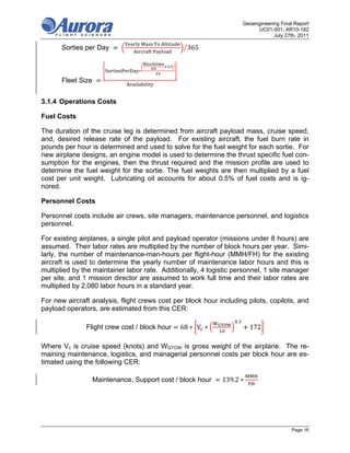 Geoengineering Final Report
                                                                               UC01-001; AR10-182
                                                                                      July 27th, 2011
                                   	       	   	
       Sorties per Day      	                          ⁄365
                                       	

                                                   .
                                  ∗

       Fleet Size


3.1.4 Operations Costs

Fuel Costs

The duration of the cruise leg is determined from aircraft payload mass, cruise speed,
and, desired release rate of the payload. For existing aircraft, the fuel burn rate in
pounds per hour is determined and used to solve for the fuel weight for each sortie. For
new airplane designs, an engine model is used to determine the thrust specific fuel con-
sumption for the engines, then the thrust required and the mission profile are used to
determine the fuel weight for the sortie. The fuel weights are then multiplied by a fuel
cost per unit weight. Lubricating oil accounts for about 0.5% of fuel costs and is ig-
nored.

Personnel Costs

Personnel costs include air crews, site managers, maintenance personnel, and logistics
personnel.

For existing airplanes, a single pilot and payload operator (missions under 8 hours) are
assumed. Their labor rates are multiplied by the number of block hours per year. Simi-
larly, the number of maintenance-man-hours per flight-hour (MMH/FH) for the existing
aircraft is used to determine the yearly number of maintenance labor hours and this is
multiplied by the maintainer labor rate. Additionally, 4 logistic personnel, 1 site manager
per site, and 1 mission director are assumed to work full time and their labor rates are
multiplied by 2,080 labor hours in a standard year.

For new aircraft analysis, flight crews cost per block hour including pilots, copilots, and
payload operators, are estimated from this CER:
                                                                      .
               Flight crew cost / block hour           68 ∗ V ∗             172

Where Vc is cruise speed (knots) and WGTOW is gross weight of the airplane. The re-
maining maintenance, logistics, and managerial personnel costs per block hour are es-
timated using the following CER:

                    Maintenance, Support cost / block hour        139.2 ∗




                                                                                              Page 16
 
