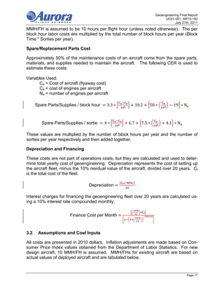 Geoengineering Final Report
                                                                                 UC01-001; AR10-182
                                                                                        July 27th, 2011
MMH/FH is assumed to be 10 hours per flight hour (unless noted otherwise). The per
block hour labor costs are multiplied by the total number of block hours per year (Block
Time * Sorties per year).

Spare/Replacement Parts Cost

Approximately 50% of the maintenance costs of an aircraft come from the spare parts,
materials, and supplies needed to maintain the aircraft. The following CER is used to
estimate these costs:

Variables Used:
       Ca = Cost of aircraft (flyaway cost)
       Ce = cost of engines per aircraft
       Ne = number of engines per aircraft

      Spare Parts/Supplies / block hour 	   3.3 ∗             10.2        58 ∗         19 ∗ N



         Spare Parts/Supplies / sortie      4∗          6.7        7.5 ∗          4.1 ∗ N

These values are multiplied by the number of block hours per year and the number of
sorties per year respectively and then added together.

Depreciation and Financing

These costs are not part of operations costs, but they are calculated and used to deter-
mine total yearly cost of geoengineering. Depreciation represents the cost of setting up
the aircraft fleet, minus the 10% residual value of the aircraft, divided over 20 years. Cf
is the total cost of the fleet.

                                                    ∗   %
                                  Depreciation

Interest charges for financing the geoengineering fleet over 20 years are calculated us-
ing a 10% interest rate compounded monthly.
                                                              %
                                                                  ∗
                        Finance Cost per Month                 %
                                                                      ∗




3.2    Assumptions and Cost Inputs

All costs are presented in 2010 dollars. Inflation adjustments are made based on Con-
sumer Price Index values obtained from the Department of Labor Statistics. For new
design aircraft, 10 MMH/FH is assumed. MMH/FHs for existing aircraft are based on
actual values of deployed aircraft and are tabulated below.


                                                                                                Page 17
 