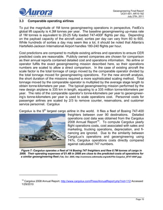 Geoengineering Final Report
                                                                                         UC01-001; AR10-182
                                                                                                July 27th, 2011

3.3    Comparable operating airlines

To put the magnitude of 1M tonne geoengineering operations in perspective, FedEx’s
global lift capacity is 4.3M tonnes per year. The baseline geoengineering up-mass rate
of 1M tonnes is equivalent to 20-25 fully loaded 747-400F flights per day. Depending
on the payload capacity of the aircraft used, sorties per day can vary from 60 to 600.
While hundreds of sorties a day may seem like a lot, it should be noted that Atlanta’s
Hartsfield-Jackson International Airport handles 180-240 flights per hour.

Cost predictions are compared to multiple existing airlines and operators to ensure CER
predicted costs are reasonable. Publicly owned companies are chosen for comparison
as their annual reports contained detailed cost and operations information. No airline or
operator fulfils the exact geoengineering mission described here, so their operations
numbers are scaled to allow a direct comparison. In the case of existing aircraft the
scale factor is the total tonnage of cargo moved by the comparable operator divided by
the total tonnage moved for geoengineering operations. For the new aircraft analysis,
the short duration of the missions required a more sophisticated scaling method. Total
tonnage moved by the comparable operator is multiplied by the average stage length to
obtain tonne-kilometers per year. The typical geoengineering mission performed by the
new design airplane is 335 km in length, equating to a 335 million tonne-kilometers per
year. The ratio of the comparable operator’s tonne-kilometers per year to geoengineer-
ing’s tonne-kilometers per year is used to scale operations cost. Personnel costs for
passenger airlines are scaled by 2/3 to remove counter, reservations, and customer
service personnel. Cargolux

Cargolux is the 9th largest cargo airline in the world. It flies a fleet of Boeing 747-400
                                  freighters between over 90 destinations. Detailed
                                  operations cost data was obtained from the Cargolux
                                  2008 Annual Report14. To compute Cargolux yearly
                                  flight operations costs, cost associated with sales and
                                  marketing, trucking operations, depreciation, and fi-
                                  nancing are ignored. Due to the similarity between
                                  CargoLux’s operations and geoengineering using
                                  747s, Cargolux operations costs directly compared
                                  against calculated 747 numbers.

 Figure 7: Cargolux operates a fleet of 14 Boeing 747 freighters and flew 0.7M tonnes of cargo in
2008. Their operating expenses of $1.4B in 2008 are close to the predicted costs of operations for
 a similar geoengineering fleet (Tak, Oct. 2005, http://commons.wikimedia.org/wiki/File:Cargolux_B747-400F.jpg).




 14
   Cargolux 2008 Annual Report. http://www.cargolux.com/Press/AnnualReport.php?nid=112 Accessed
 1/29/2010




                                                                                                         Page 19
 