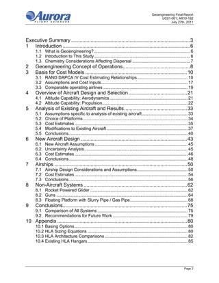 Geoengineering Final Report
                                                                                                     UC01-001; AR10-182
                                                                                                            July 27th, 2011




Executive Summary ..................................................................................... 3 
1  Introduction ........................................................................................... 6 
      1.1  What is Geoengineering? ................................................................................ 6 
      1.2  Introduction to This Study................................................................................ 6 
      1.3  Chemistry Considerations Affecting Dispersal ................................................ 7 
2     Geoengineering Concept of Operations ................................................ 8 
3     Basis for Cost Models ......................................................................... 10 
      3.1  RAND DAPCA IV Cost Estimating Relationships .......................................... 10 
      3.2  Assumptions and Cost Inputs........................................................................ 17 
      3.3  Comparable operating airlines ...................................................................... 19 
4     Overview of Aircraft Design and Selection .......................................... 21 
      4.1  Altitude Capability: Aerodynamics ................................................................. 21 
      4.2  Altitude Capability: Propulsion....................................................................... 22 
5     Analysis of Existing Aircraft and Results ............................................. 33 
      5.1    Assumptions specific to analysis of existing aircraft ...................................... 33 
      5.2    Choice of Platforms ....................................................................................... 34 
      5.3    Cost Estimates .............................................................................................. 35 
      5.4    Modifications to Existing Aircraft ................................................................... 37 
      5.5    Conclusions................................................................................................... 40 
6     New Aircraft Design ............................................................................ 43 
      6.1    New Aircraft Assumptions ............................................................................. 45 
      6.2    Uncertainty Analysis ...................................................................................... 45 
      6.3    Cost Estimates .............................................................................................. 46 
      6.4    Conclusions................................................................................................... 48 
7     Airships ............................................................................................... 50 
      7.1  Airship Design Considerations and Assumptions .......................................... 50 
      7.2  Cost Estimates .............................................................................................. 54 
      7.3  Conclusions................................................................................................... 56 
8     Non-Aircraft Systems .......................................................................... 62 
      8.1  Rocket Powered Glider ................................................................................. 62 
      8.2  Guns ............................................................................................................. 64 
      8.3  Floating Platform with Slurry Pipe / Gas Pipe................................................ 68 
9     Conclusions......................................................................................... 75 
      9.1  Comparison of All Systems ........................................................................... 75 
      9.2  Recommendations for Future Work .............................................................. 79 
10  Appendix ............................................................................................. 80 
      10.1  Basing Options .............................................................................................. 80 
      10.2  HLA Sizing Equations ................................................................................... 80 
      10.3  HLA Architecture Comparisons ..................................................................... 82 
      10.4  Existing HLA Hangars ................................................................................... 85 




                                                                                                                         Page 2
 