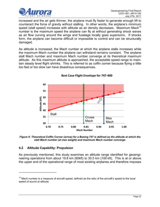 Geoengineering Final Report
                                                                                               UC01-001; AR10-182
                                                                                                      July 27th, 2011
increased and the air gets thinner, the airplane must fly faster to generate enough lift to
counteract the force of gravity without stalling. In other words, the airplane’s minimum
speed (stall speed) increases with altitude as air density decreases. Maximum Mach15
number is the maximum speed the airplane can fly at without generating shock waves
as air flow curving around the wings and fuselage locally goes supersonic. If shocks
form, the airplane can become difficult or impossible to control and can be structurally
damaged.

As altitude is increased, the Mach number at which the airplane stalls increases while
the maximum Mach number the airplane can withstand remains constant. The airplane
stall Mach number and maximum Mach number converge at its theoretical maximum
altitude. As this maximum altitude is approached, the acceptable speed range to main-
tain steady level flight shrinks. This is referred to as coffin corner because flying a little
too fast or too slow can have disastrous consequences.

                                                      Best Case Flight Envelope for 747‐400

                                   60

                                   55

                                   50
                  Altitude (kft)




                                   45

                                   40
                                            Stall
                                   35                                  Cruise           Max
                                                                       Mach             Mach
                                   30
                                        0.70        0.75     0.80      0.85     0.90     0.95      1.00 
                                                                  Mach Number

Figure 9: Theoretical Coffin Corner (arrow) for a Boeing 747 is defined as the altitude at which the
            stall Mach number (at max weight) and maximum Mach number converge.


4.2    Altitude Capability: Propulsion

As previously mentioned, this study examines an altitude range identified for geoengi-
neering operations from about 19.8 km (60kft) to 30.5 km (100 kft). This is at or above
the upper end of the operational range of most existing airplanes and therefore imposes



15
  Mach number is a measure of aircraft speed, defined as the ratio of the aircraft’s speed to the local
speed of sound at altitude




                                                                                                              Page 22
 